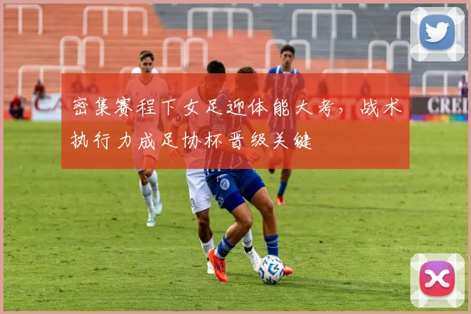 密集赛程下女足迎体能大考，战术执行力成足协杯晋级关键