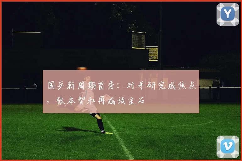 国乒新周期首秀：对手研究成焦点，张本智和再成试金石