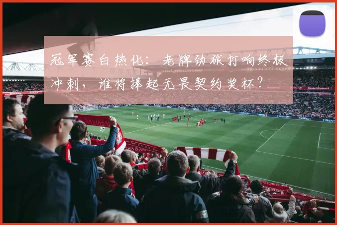 冠军赛白热化：老牌劲旅打响终极冲刺，谁将捧起无畏契约奖杯？