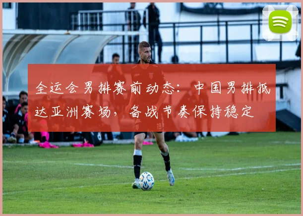 全运会男排赛前动态：中国男排抵达亚洲赛场，备战节奏保持稳定