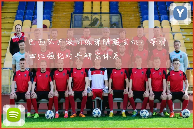 巴西队开放训练课暗藏玄机，蒂特回归强化对手研究体系