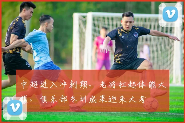 中超进入冲刺期，老将扛起体能大旗，俱乐部冬训成果迎来大考