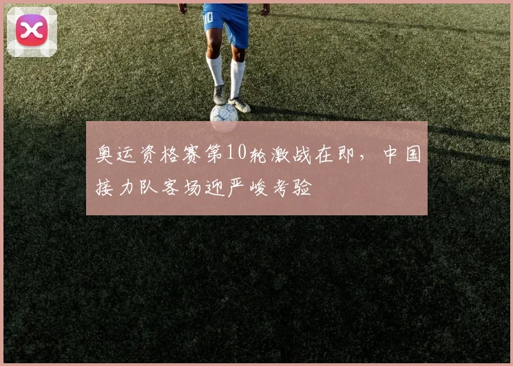 奥运资格赛第10轮激战在即，中国接力队客场迎严峻考验