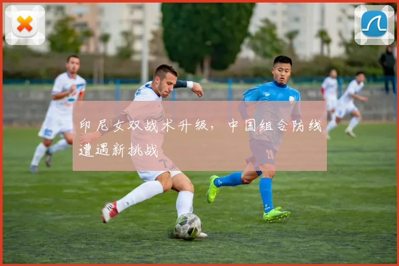 印尼女双战术升级，中国组合防线遭遇新挑战