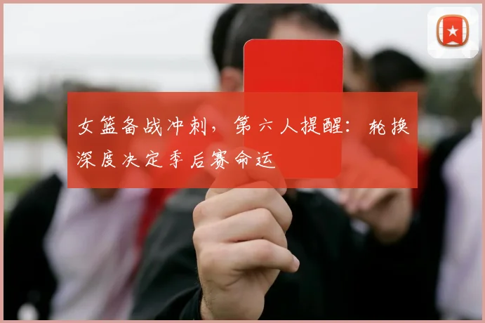 女篮备战冲刺，第六人提醒：轮换深度决定季后赛命运