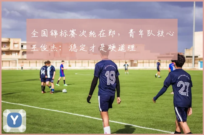 全国锦标赛次轮在即，青年队核心王俊杰：稳定才是硬道理