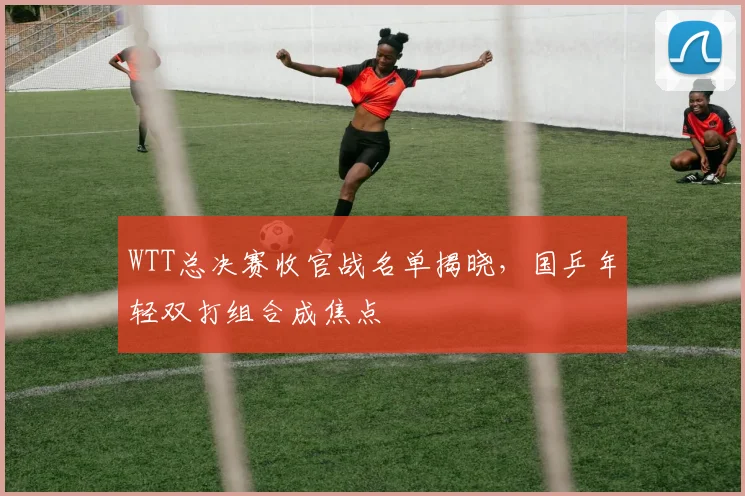 WTT总决赛收官战名单揭晓，国乒年轻双打组合成焦点