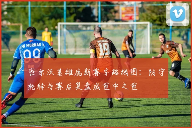 密尔沃基雄鹿新赛季路线图：防守轮转与赛后复盘成重中之重