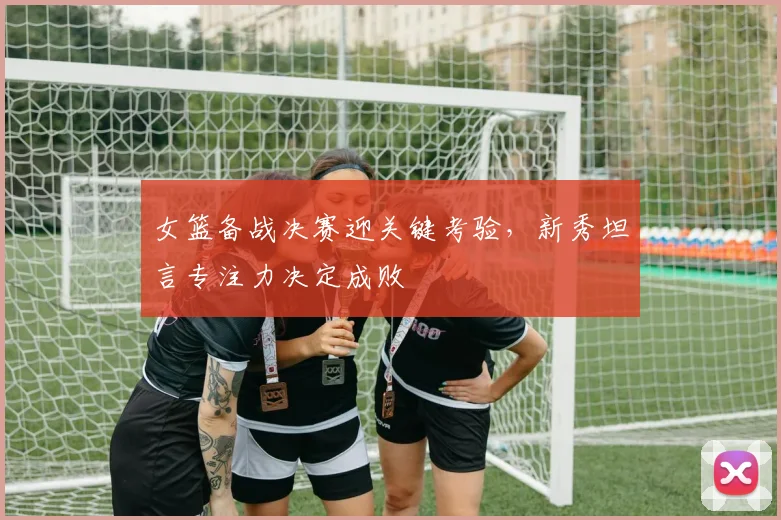 女篮备战决赛迎关键考验，新秀坦言专注力决定成败