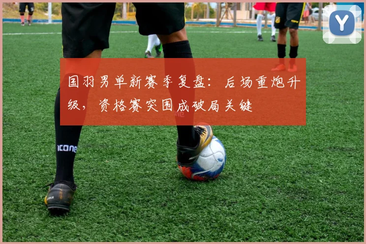 国羽男单新赛季复盘：后场重炮升级，资格赛突围成破局关键