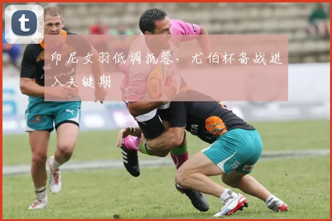 印尼女羽低调抵蓉，尤伯杯备战进入关键期