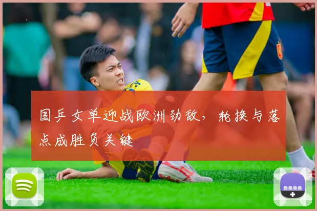 国乒女单迎战欧洲劲敌，轮换与落点成胜负关键