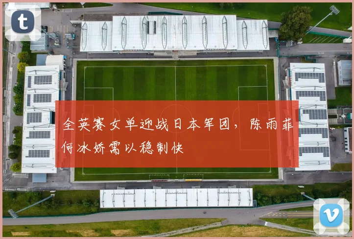 全英赛女单迎战日本军团，陈雨菲何冰娇需以稳制快