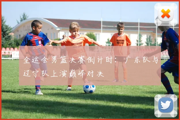 全运会男篮决赛倒计时：广东队与辽宁队上演巅峰对决
