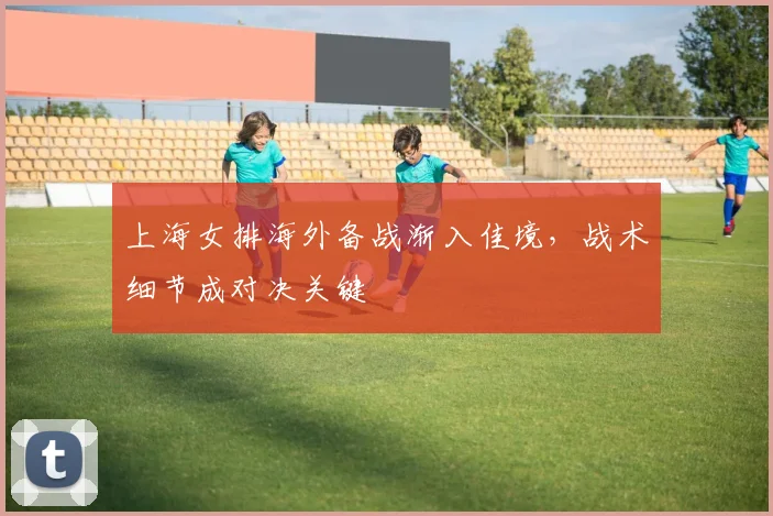 上海女排海外备战渐入佳境，战术细节成对决关键