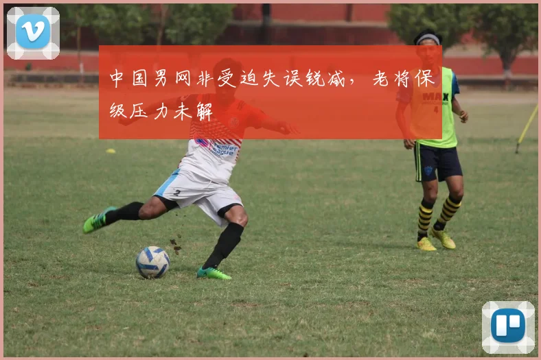 中国男网非受迫失误锐减，老将保级压力未解