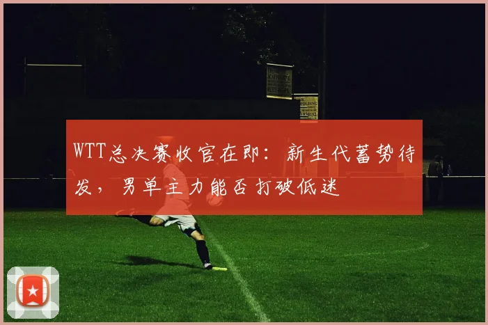 WTT总决赛收官在即：新生代蓄势待发，男单主力能否打破低迷