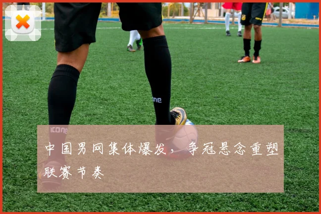 中国男网集体爆发，争冠悬念重塑联赛节奏