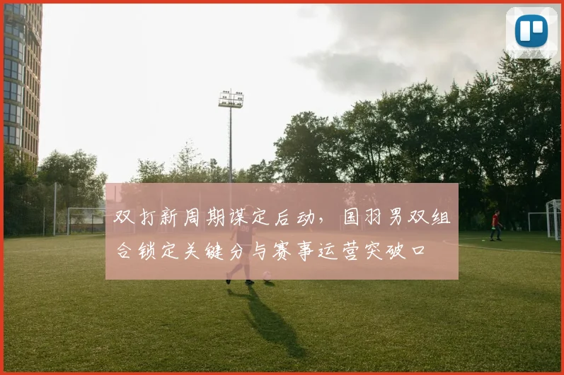 双打新周期谋定后动，国羽男双组合锁定关键分与赛事运营突破口