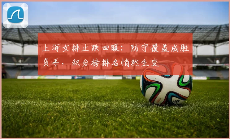 上海女排止跌回暖：防守覆盖成胜负手，积分榜排名悄然生变