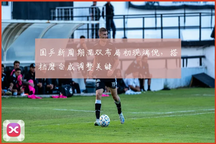 国乒新周期混双布局初现端倪，搭档磨合成调整关键