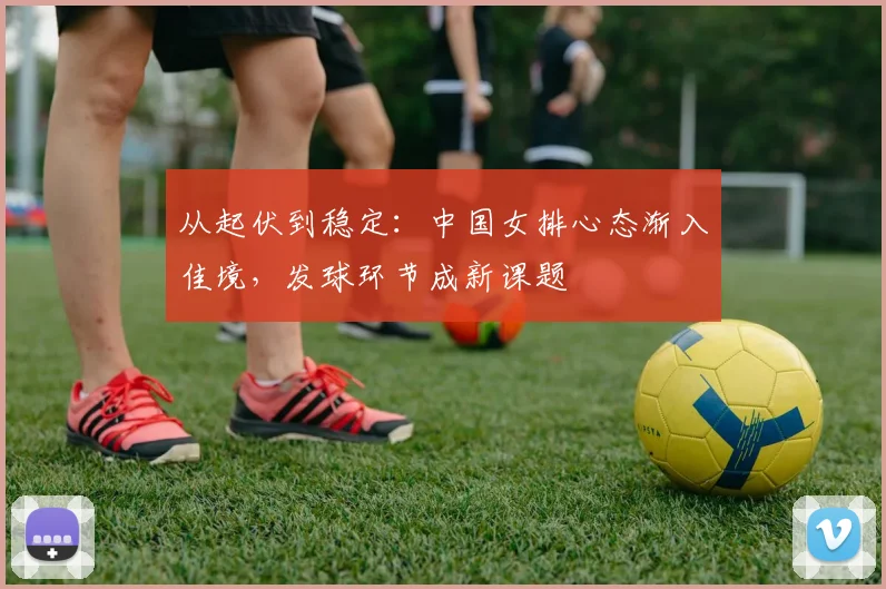 从起伏到稳定：中国女排心态渐入佳境，发球环节成新课题