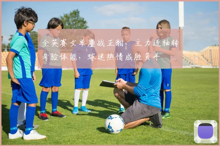 全英赛女单鏖战正酣，主力连轴转考验体能，球迷热情成胜负手