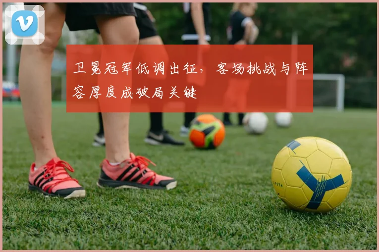 卫冕冠军低调出征，客场挑战与阵容厚度成破局关键