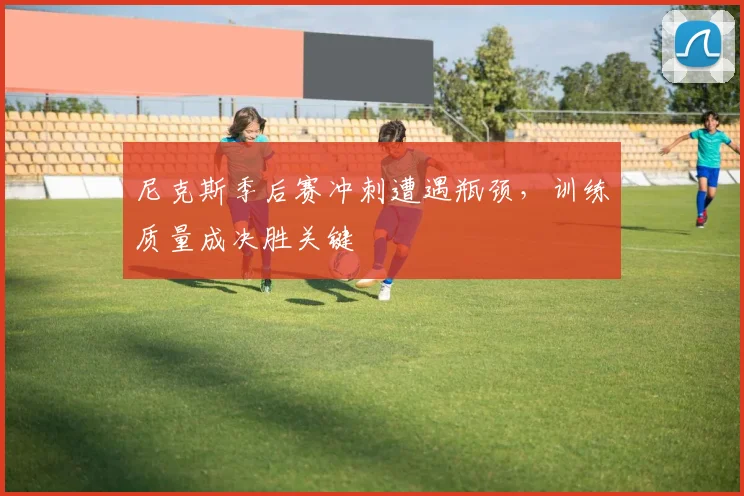 尼克斯季后赛冲刺遭遇瓶颈，训练质量成决胜关键