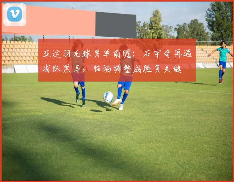 亚运羽毛球男单前瞻：石宇奇再遇省队黑马，临场调整成胜负关键