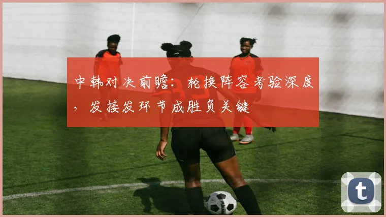 中韩对决前瞻：轮换阵容考验深度，发接发环节成胜负关键