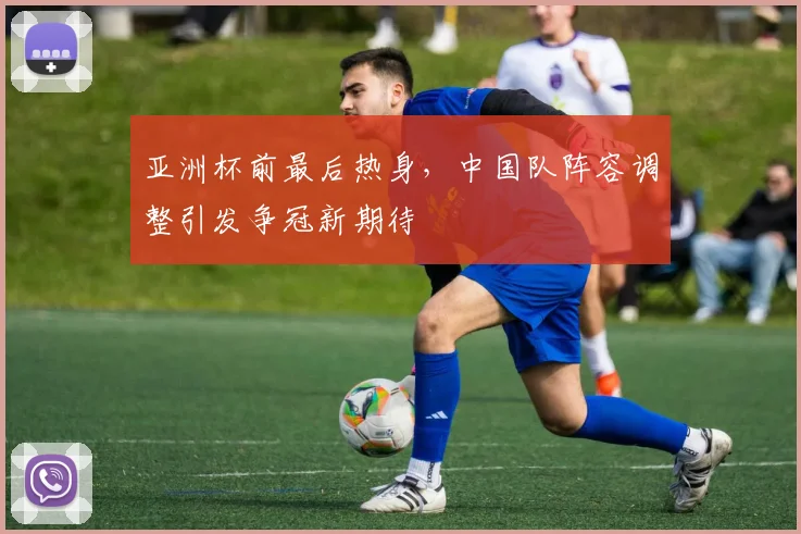 亚洲杯前最后热身，中国队阵容调整引发争冠新期待