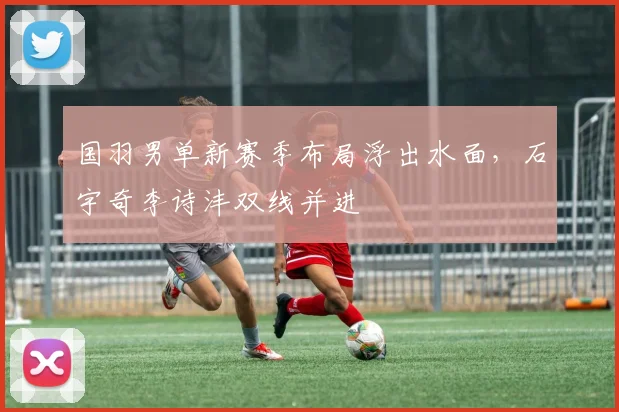 国羽男单新赛季布局浮出水面，石宇奇李诗沣双线并进