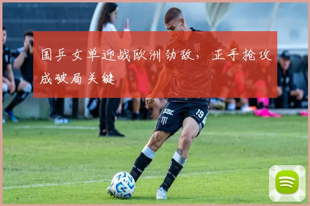 国乒女单迎战欧洲劲敌，正手抢攻成破局关键