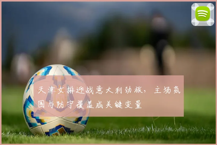 天津女排迎战意大利劲旅，主场氛围与防守覆盖成关键变量