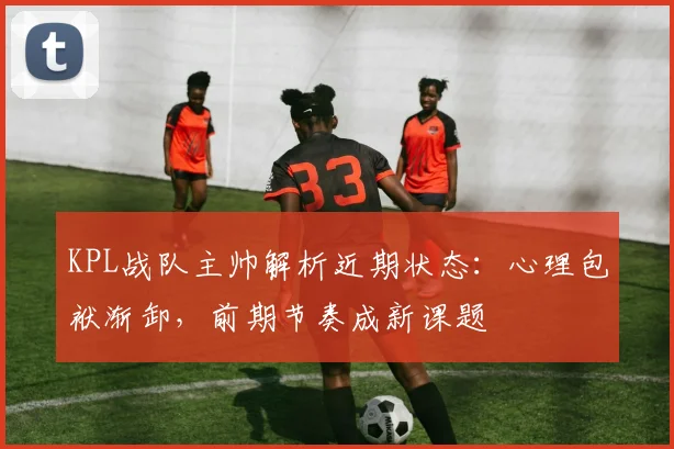 KPL战队主帅解析近期状态：心理包袱渐卸，前期节奏成新课题