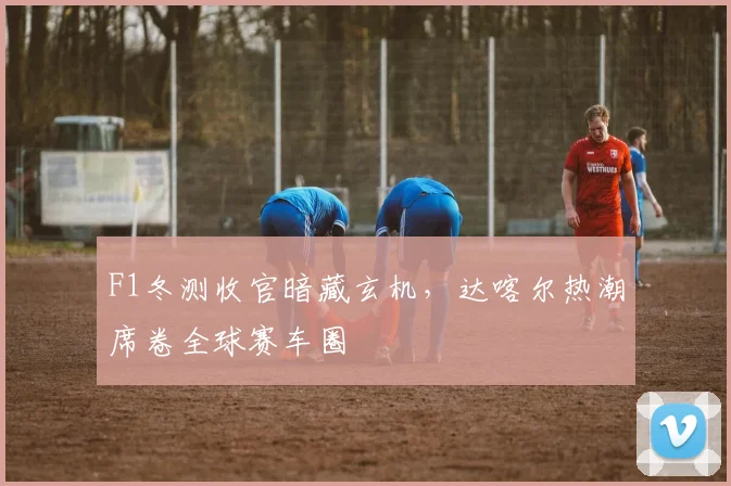 F1冬测收官暗藏玄机，达喀尔热潮席卷全球赛车圈