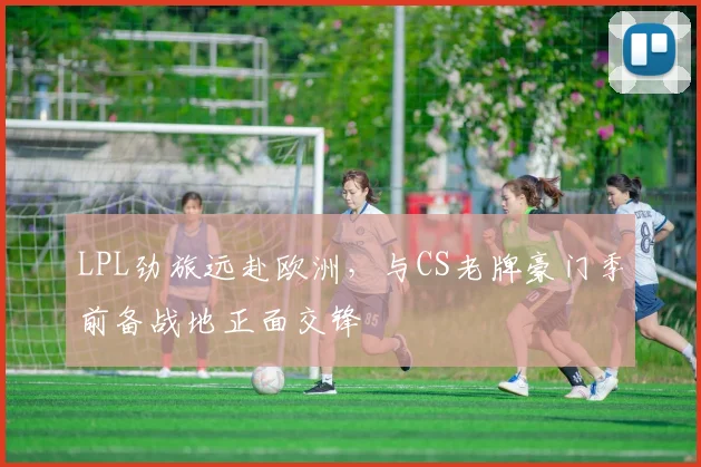 LPL劲旅远赴欧洲，与CS老牌豪门季前备战地正面交锋