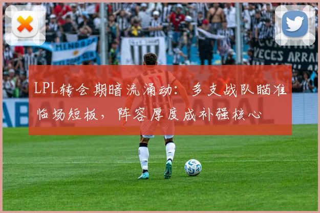 LPL转会期暗流涌动：多支战队瞄准临场短板，阵容厚度成补强核心
