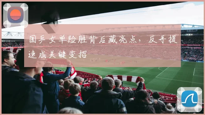 国乒女单险胜背后藏亮点，反手提速成关键变招