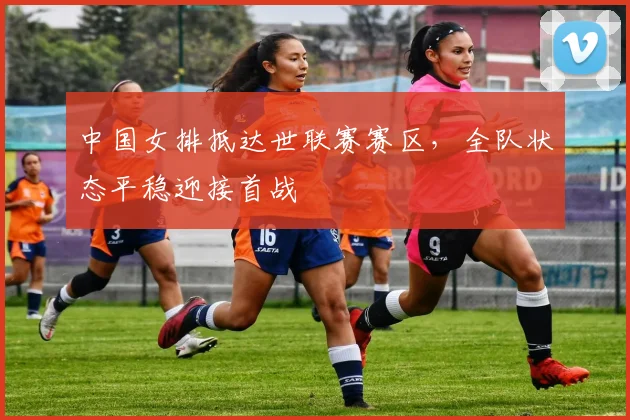 中国女排抵达世联赛赛区，全队状态平稳迎接首战