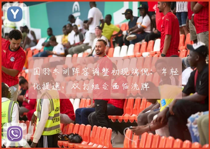国羽冬训阵容调整初现端倪：年轻化提速，双打组合面临洗牌