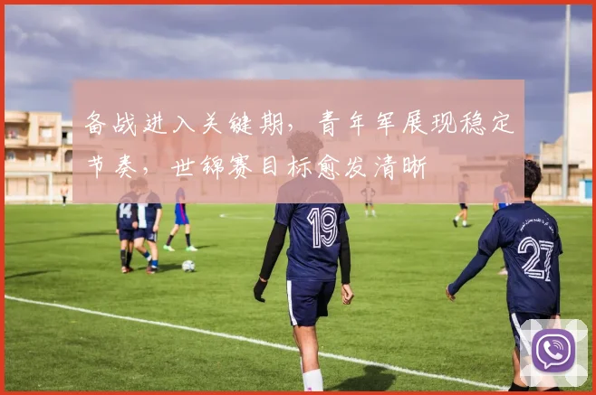 备战进入关键期，青年军展现稳定节奏，世锦赛目标愈发清晰