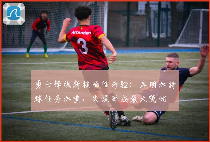勇士锋线新核面临考验：库明加持球任务加重，失误率成最大隐忧