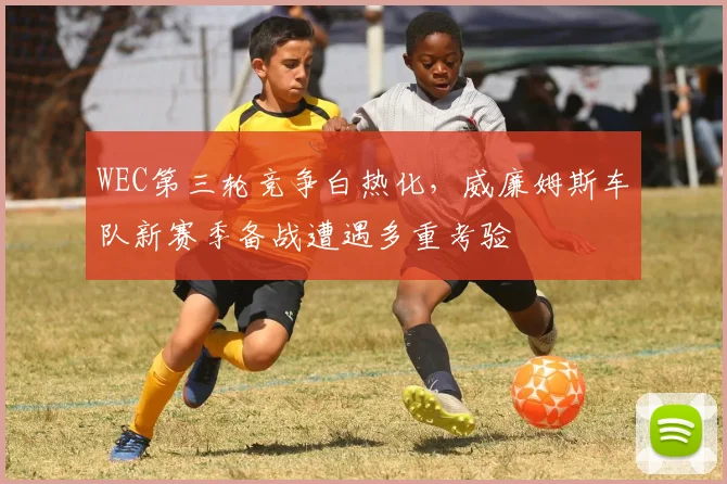 WEC第三轮竞争白热化，威廉姆斯车队新赛季备战遭遇多重考验