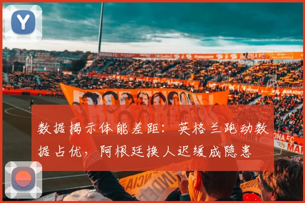 数据揭示体能差距：英格兰跑动数据占优，阿根廷换人迟缓成隐患