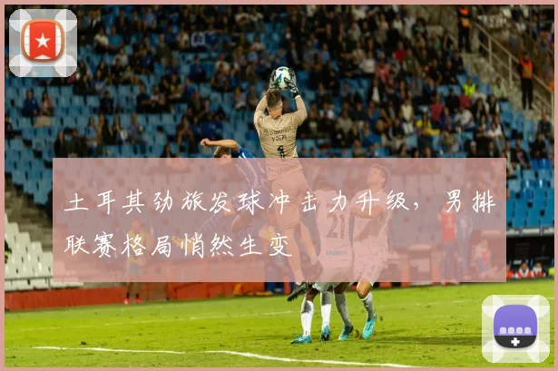 土耳其劲旅发球冲击力升级，男排联赛格局悄然生变