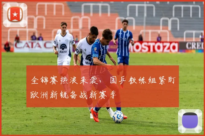 全锦赛热浪来袭，国乒教练组紧盯欧洲新锐备战新赛季