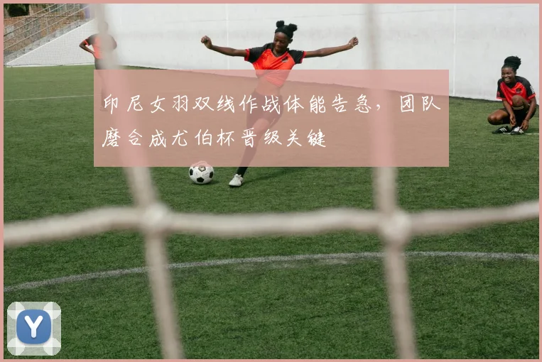 印尼女羽双线作战体能告急，团队磨合成尤伯杯晋级关键