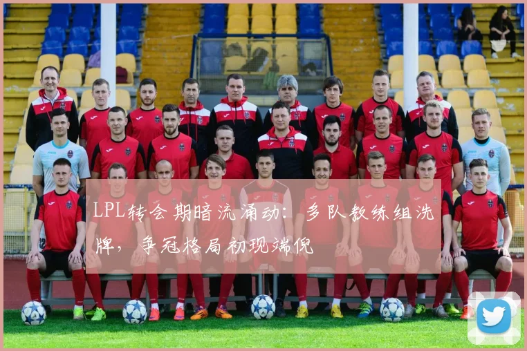 LPL转会期暗流涌动：多队教练组洗牌，争冠格局初现端倪